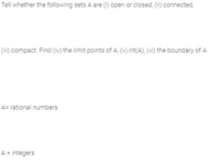 Tell whether the following sets A are (i) open or closed, (ii) connected,
(ii) compact. Find (iv) the limit points of A, (v) int(A), (vi) the boundary of A.
A= rational numbers
A = integers
