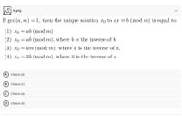 N.png
...
If gcd(a, m) = 1, then the unique solution xo to ax = b (mod m) is equal to
(1) xo = ab (mod m)
(2) xo =
ab (mod m), where b is the inverse of b.
(3) xo = ām (mod m), where ā is the inverse of a.
(4) xo = āb (mod m), where ā is the inverse of a.
A Choice (2)
(B) Choice (1)
Choice (4)
(D) Choice (3)
