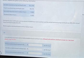 Company has gathered the following information:
Variable manufacturing overhead costs
$12,240
Fixed manufacturing overhead costs
$9,270
Normal production level in labour hours
9,000
Standard labour hours
9,500
During the year, 3,230 units were produced, 10,600 hours were worked, and the actual manufacturing overhead was $20,200. Actual
fixed overhead totalled $9,290.
Bonita applies overhead based on direct labour hours.
(a)
Calculate the total, fixed, and variable predetermined overhead rates. (Round calculations and final answer to 2 decimal
places, e.g. 15.25.)
Fixed predetermined ovehead rate
$
per DL hour
Variable predetermined ovehead rate $
per DL hour
Total predetermined ovehead rate
$
per DL hour