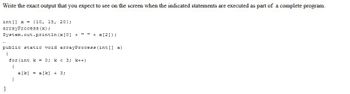 Write the exact output that you expect to see on the screen when the indicated statements are executed as part of a complete program.
int[] x = {10, 15, 20);
arrayProcess (x);
System.out.println (x [0] + " " + x[2]);
public static void arrayProcess (int[] a)
{
for (int k = 0; k< 3; k++)
{
a[k] = a[k] + 3;
}
}