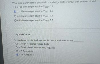 What type of waveform is produced from a bridge rectifier circuit with an open diode?
a. Half-wave output equal to Vsec- 1.4
O b. Half-wave output equal to Vsec- 0.7
Oc. Full-wave output equal to Vsec- 1.4
Od. Full-wave output equal to Vsec- 0.7
QUESTION 14
To maintain a constant voltage supplied to the load, we can use
Oa. A high-resistance voltage divider
Ob. Either a Zener diode or an IC regulator
OC. A Zener diode
O d. An IC regulator