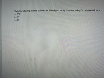 **Convert Decimal Numbers to 8-Bit Signed Binary (2's Complement Form)**

**Task:** Write the following decimal numbers as 8-bit signed binary numbers, using 2's complement form.

a. -110  
b. 67  
c. -54  

**Explanation:**

To convert a negative decimal number to its 2's complement form:
1. Write the absolute value of the number in binary.
2. Make it 8 bits by adding leading zeros if necessary.
3. Invert the digits (0s to 1s and 1s to 0s).
4. Add 1 to the inverted binary number.

For a positive number, simply convert to binary and ensure it's 8 bits by adding leading zeros.