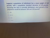 Suppose a population of individuals has a mean weight of 160
pounds, with a population standard deviation of 30 pounds.
Assuming the data is normally distributed, what percent of the
population would be between 100 and 220 pounds?
68%
99.7%
90%
None
