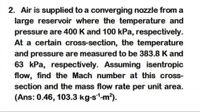 2. Air is supplied to a converging nozzle from a
large reservoir where the temperature and
pressure are 400 K and 100 kPa, respectively.
At a certain cross-section, the temperature
and pressure are measured to be 383.8 K and
63 kPa, respectively. Assuming isentropic
flow, find the Mach number at this cross-
section and the mass flow rate per unit area.
(Ans: 0.46, 103.3 kg-s1-m?).
