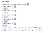 **Test Case 3**

Check your lottery numbers here!

- **Enter number 1:**
  - Input: 10

- **Enter number 2:**
  - Input: 53

- **Enter number 3:**
  - Input: 30

- **Enter number 4:**
  - Input: 40

- **Enter number 5:**
  - Input: 8

All set. The winning numbers were: 8, 13, 27, 53, 54

Well, you didn't win. You got 2 matching number(s).