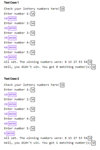 ### Lottery Number Checker

#### Test Case 1
- **Prompt**: Check your lottery numbers here!
  - **Inputs**:
    - Enter number 1: `10 [ENTER]`
    - Enter number 2: `20 [ENTER]`
    - Enter number 3: `30 [ENTER]`
    - Enter number 4: `40 [ENTER]`
    - Enter number 5: `50 [ENTER]`

- **Outcome**: 
  - The winning numbers were: `8, 13, 27, 53, 54`
  - Result: You didn't win. You got `0` matching number(s).

#### Test Case 2
- **Prompt**: Check your lottery numbers here!
  - **Inputs**:
    - Enter number 1: `10 [ENTER]`
    - Enter number 2: `20 [ENTER]`
    - Enter number 3: `30 [ENTER]`
    - Enter number 4: `40 [ENTER]`
    - Enter number 5: `8 [ENTER]`

- **Outcome**:
  - The winning numbers were: `8, 13, 27, 53, 54`
  - Result: You didn't win. You got `1` matching number(s).