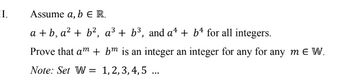 II.
Assume a, b E R.
a+b, a² + b², a³ + b³, and a¹ + b for all integers.
Prove that am + bm is an integer an integer for any for any mE W.
Note: Set W 1,2,3,4,5...
=