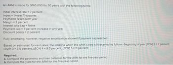 An ARM is made for $165,000 for 30 years with the following terms:
Initial interest rate = 7 percent
Index 1-year Treasuries
Payments reset each year
Margin = 2 percent
Interest rate cap = None
Payment cap = 5 percent increase in any year
Discount points=2 percent
Fully amortizing; however, negative amortization allowed if payment cap reached
Based on estimated forward rates, the index to which the ARM is tied is forecasted as follows: Beginning of year (BOY) 2 = 7 percent;
(BOY) 3=8.5 percent; (BOY) 4 = 9.5 percent; (BOY) 5 = 11 percent
Required:
a. Compute the payments and loan balances for the ARM for the five-year period.
b. Compute the yield for the ARM for the five-year period