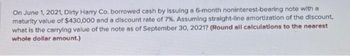 On June 1, 2021, Dirty Harry Co. borrowed cash by issuing a 6-month noninterest-bearing note with a
maturity value of $430,000 and a discount rate of 7%. Assuming straight-line amortization of the discount,
what is the carrying value of the note as of September 30, 2021? (Round all calculations to the nearest
whole dollar amount.)