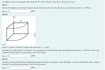 In a region of a lab, the magnetic field is given by B = (16+8.0y), where B is in mT and y' is in cm.
Part 1)
What is the magnetic flux through a square whose vertices are (0,0,0), (0, a.0), (0, a, a) and (0, 0, a) where a = 2.99 cm.
μWb
square
Part 2)
a
y
Figure 1. A quarter cylinder of radius a sits on the the x, y, z-axis.
Consider the curved surface in the sketch. It is one quarter of a cylinder, with radius and height both equal to a = 2,99 cm. What is the
magnetic flux through the curved surface? (Hint: this is easy)
#curved =
μWb
Part 3)
Consider now the closed surface comprising the quarter cylinder, two quarter circles with radius a and two squares with side a. What is
the total flux into this closed surface? (Hint: this is also easy)
Oclosed =
μWb