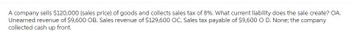 A company sells $120,000 (sales price) of goods and collects sales tax of 8%. What current liability does the sale create? OA.
Unearned revenue of $9,600 OB. Sales revenue of $129,600 OC. Sales tax payable of $9,600 O D. None; the company
collected cash up front.