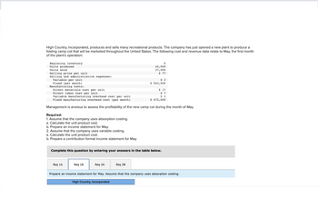 High Country, Incorporated, produces and sells many recreational products. The company has just opened a new plant to produce a
folding camp cot that will be marketed throughout the United States. The following cost and revenue data relate to May, the first month
of the plant's operation:
Beginning inventory
Units produced
Units sold
Selling price per unit
Selling and administrative expenses:
Variable per unit.
Fixed (per month)
Manufacturing costs:
Required:
1. Assume that the company uses absorption costing.
a. Calculate the unit product cost.
b. Prepare an income statement for May.
2. Assume that the company uses variable costing.
a. Calculate the unit product cost.
b. Prepare a contribution format income statement for May.
Direct materials cost per unit
Direct labor cost per unit
Variable manufacturing overhead cost per unit
Fixed manufacturing overhead cost (per month)
Management is anxious to assess the profitability of the new camp cot during the month of May.
Req 1A
Req 1B
0
42,000
37,000
$ 77
Complete this question by entering your answers in the table below.
Req 2A
$3
$ 563,000
Req 2B
$ 17
$7
$ 3
$ 672,000
Prepare an income statement for May. Assume that the company uses absorption costing.
High Country, Incorporated