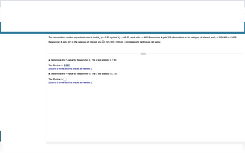 Two researchers conduct separate studies to test Ho: p=0.50 against H₂: p0.50, each with n = 400. Researcher A gets 219 observations in the category of interest, and p=219/400 = 0.5475.
Researcher gets 221 in the category of interest, and p=221/400=0.5525. Complete parts (a) through (e) below.
a. Determine the P-value for Researcher A. The z test statistic is 1.90.
The P-value is 0.057.
(Round to three decimal places as needed.)
b. Determine the P-value for Researcher B. The z test statistic is 2.10.
The P-value is
(Round to three decimal places as needed.)
C