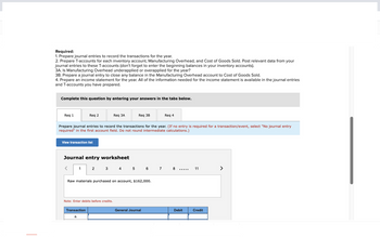 Required:
1. Prepare journal entries to record the transactions for the year.
2. Prepare T-accounts for each inventory account, Manufacturing Overhead, and Cost of Goods Sold. Post relevant data from your
journal entries to these T-accounts (don't forget to enter the beginning balances in your inventory accounts).
3A. Is Manufacturing Overhead underapplied or overapplied for the year?
3B. Prepare a journal entry to close any balance in the Manufacturing Overhead account to Cost of Goods Sold.
4. Prepare an income statement for the year. All of the information needed for the income statement is available in the journal entries
and T-accounts you have prepared.
Complete this question by entering your answers in the tabs below.
Req 1
View transaction list
<
Req 2
Prepare journal entries to record the transactions for the year. (If no entry is required for a transaction/event, select "No journal entry
required" in the first account field. Do not round intermediate calculations.)
Journal entry worksheet
1
Transaction
a.
Req 3A
2
Note: Enter debits before credits.
Req 3B
Raw materials purchased on account, $162,000.
3 4 5 6 7 8
Req 4
General Journal
…………..
Debit
11
Credit
>