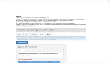 Required:
1. Prepare journal entries to record the transactions for the year.
2. Prepare T-accounts for each inventory account, Manufacturing Overhead, and Cost of Goods Sold. Post relevant data from your
journal entries to these T-accounts (don't forget to enter the beginning balances in your inventory accounts).
3A. Is Manufacturing Overhead underapplied or overapplied for the year?
3B. Prepare a journal entry to close any balance in the Manufacturing Overhead account to Cost of Goods Sold.
4. Prepare an income statement for the year. All of the information needed for the income statement is available in the journal entries
and T-accounts you have prepared.
Complete this question by entering your answers in the tabs below.
Req 1
Req 2
View transaction list
1
Prepare a journal entry to close any balance in the Manufacturing Overhead account to Cost of Goods Sold. (If no entry is required for a
transaction/event, select "No journal entry required" in the first account field.)
Journal entry worksheet
Req 3A
Note: Enter debits before credits.
Transaction
Req 3B
Record the entry to close any balance in the Manufacturing Overhead account
to Cost of Goods Sold.
Req 4
General Journal
Debit
Credit