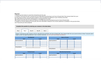 Required:
1. Prepare journal entries to record the transactions for the year.
2. Prepare T-accounts for each inventory account, Manufacturing Overhead, and Cost of Goods Sold. Post relevant data from your
journal entries to these T-accounts (don't forget to enter the beginning balances in your inventory accounts).
3A. Is Manufacturing Overhead underapplied or overapplied for the year?
3B. Prepare a journal entry to close any balance in the Manufacturing Overhead account to Cost of Goods Sold.
4. Prepare an income statement for the year. All of the information needed for the income statement is available in the journal entries
and T-accounts you have prepared.
Complete this question by entering your answers in the tabs below.
Req 1
Beginning Balance
Ending Balance
Req 2
Beginning Balance
Prepare T-accounts for each inventory account, Manufacturing Overhead, and Cost of Goods Sold. Post relevant data from your journal entries to these T-accounts (don't
forget to enter the beginning balances in your inventory accounts). (Do not round intermediate calculations.)
Work in Process
Debit
Req 3A
Debit
Raw Materials
Req 3B
Finished Goods
Credit
Req 4
Credit
Beginning Balance
Ending Balance
Beginning Balance
Debit
Debit
Manufacturing Overhead
Credit
Credit