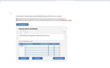 On December 1, Daw Company accepts a $48,000, 45-day, 10% note from a customer.
(1) Prepare the year-end adjusting entry to record accrued interest revenue on December 31.
(2) Prepare the entry required on the note's maturity date assuming it is honored. (Use 360 days a year.)
View transaction list
Journal entry worksheet
1
2
Record the year-end adjustment related to this note, if any.
Note: Enter debits before credits.
Date
December
31
Record entry
General Journal
Clear entry
Debit
Credit
View general journal
>