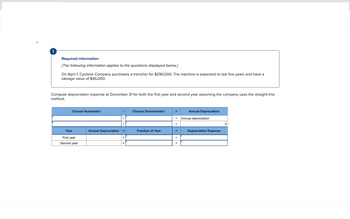 Required information
[The following information applies to the questions displayed below.]
On April 1, Cyclone Company purchases a trencher for $290,000. The machine is expected to last five years and have a
salvage value of $45,000.
Compute depreciation expense at December 31 for both the first year and second year assuming the company uses the straight-line
method.
Choose Numerator:
Year
First year
Second year
Annual Depreciation
Choose Denominator:
Fraction of Year
Annual Depreciation
= Annual depreciation
=
Depreciation Expense
0