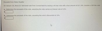 Proceeds from Notes Payable
On January 26, Nova Co. borrowed cash from Conrad Bank by issuing a 60-day note with a face amount of $37,200. Assume a 360-day year.
a. Determine the proceeds of the note, assuming the note carries an interest rate of 10%.
b. Determine the proceeds of the note, assuming the note is discounted at 10%.