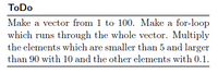 ToDo
Make a vector from 1 to 100. Make a for-loop
which runs through the whole vector. Multiply
the elements which are smaller than 5 and larger
than 90 with 10 and the other elements with 0.1.
