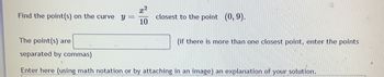 **Problem Statement**

Find the point(s) on the curve \( y = \frac{x^2}{10} \) closest to the point \( (0, 9) \).

**Solution Input**

The point(s) are ______ (if there is more than one closest point, enter the points separated by commas).

**Explanation**

Enter here (using math notation or by attaching an image) an explanation of your solution.