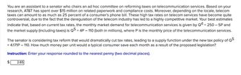 You are an assistant to a senator who chairs an ad hoc committee on reforming taxes on telecommunication services. Based on your
research, AT&T has spent over $15 million on related paperwork and compliance costs. Moreover, depending on the locale, telecom
taxes can amount to as much as 25 percent of a consumer's phone bill. These high tax rates on telecom services have become quite
controversial, due to the fact that the deregulation of the telecom industry has led to a highly competitive market. Your best estimates
indicate that, based on current tax rates, the monthly market demand for telecommunication services is given by Qd = 250 - 5P and
the market supply (including taxes) is QS = 4P – 110 (both in millions), where P is the monthly price of the telecommunication services.
The senator is considering tax reform that would dramatically cut tax rates, leading to a supply function under the new tax policy of QS
= 4.171P - 110. How much money per unit would a typical consumer save each month as a result of the proposed legislation?
Instruction: Enter your response rounded to the nearest penny (two decimal places).
$
2.65