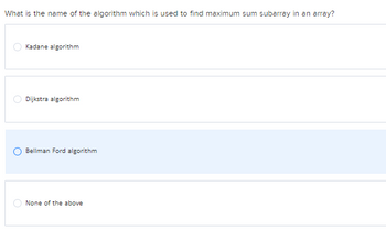 What is the name of the algorithm which is used to find maximum sum subarray in an array?
Kadane algorithm
Dijkstra algorithm
Bellman Ford algorithm
None of the above