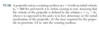 11.16 A projectile enters a resisting medium at xr = 0 with an initial velocity
Vo = 900 ft/s and travels 4 in. before coming to rest. Assuming that
the velocity of the projectile is defined by the relation v = vo - kx,
where v is expressed in ft/s and x is in feet, determine (a) the initial
acceleration of the projectile, (b) the time required for the projec-
tile to penetrate 3.9 in. into the resisting medium.
