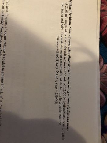 dditional Problems. Show all work using dimensional analysis using correct sig figs and units.
A 25.00 mL sample of barium hydroxide requires 23.55 mL of 0.2550 M hydrochloric acid to reach
the titration end point. Calculate the molar concentration of the barium hydroxide solution.
2HCl(aq) + Ba(OH)2(aq) → BaCl2 (aq) + 2H2O(1)
'hat mass, in grams, of sodium chloride is needed to prepare 5.0 mL of 10%(m
how all work using dimensional analy