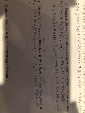 00
·H3COOH (aq
3
2+120
2 CH ₂ COOH (aq) + Sr(OH) 2 (aq) →→2 H₂0 (1) + Sr(CH3(00);
d. Potassium sulfide(aq) + Lead(II) nitrate(aq) → Lead(II) sulfide(s) + Potassium Nitrate (a
2
K
K₂5 (aq) + Pb (NO3)2(aq) →Pb5 (s) +²k NO 3 (aq)
K₂S (aq) + Pb (NO3)2(aq) (aq)
3+
2-
1
Pb(s) + 2KNO3
2-
e. Lithium (s) + Manganese(III) sulfate (aq) → Lithium sufate (aq) + Manganese (s)
3
6 Li(s) + Mn₂ (504) 3 (aq) → Liz 504 (aq) + Mn (s)
Dinitrogen tetrahydride (1) Ammonia (g) + Nitrogen (g)