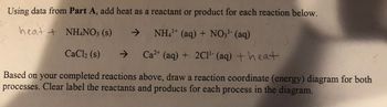 Using data from Part A, add heat as a reactant or product for each reaction below.
heat + NH4NO3 (s)
->
NH4+ (aq) + NO3¹- (aq)
CaCl2 (s)
ㄱ
->
Ca2+ (aq) + 2C1¹ (aq) +heat
Based on your completed reactions above, draw a reaction coordinate (energy) diagram for both
processes. Clear label the reactants and products for each process in the diagram.