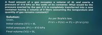 A fixed amount of a gas occupies a volume of 4L and exerts a
pressure of 410 kPa on the walls of its container. What would be the
pressure exerted by the gas if it is completely transferred into a new
container having a volume of 9 liters (assuming the temperature and
quantity of gas remains constant)?
Solution:
As per Boyle's law,
Given,
P1V1 = P2V2 P2 = (P1V1)/V2
Initial volume (V1) = 4L
Initial pressure (P1) = 410 kPa
%3D
Final volume (V2) = 9L
