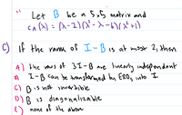 Sx5 matrix and
Let B be a
Ca(): a-1)(X-X-い(xr)
C) if the ranm of I-Bis at most 2, then
A) the rows of 3I-B are linearly indrependant
o) I-B can be transtarmed by ERO, into I
is hot invertible
C) B
D) B is diagonalizable
E) none
of the abore
