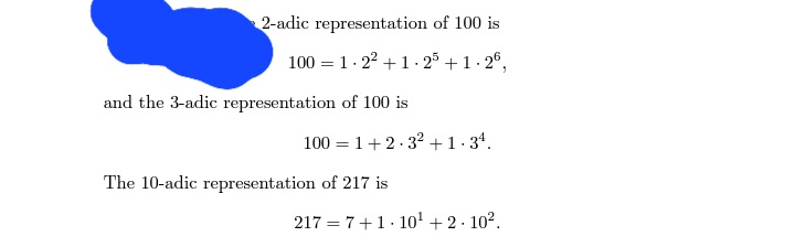 2-adic representation of 100 is
100 = 1.2² +1.25 +1.26,
and the 3-adic representation of 100 is
100 = 1+2.3² + 1.34.
The 10-adic representation of 217 is
217= 7+1 10¹ + 2.10².