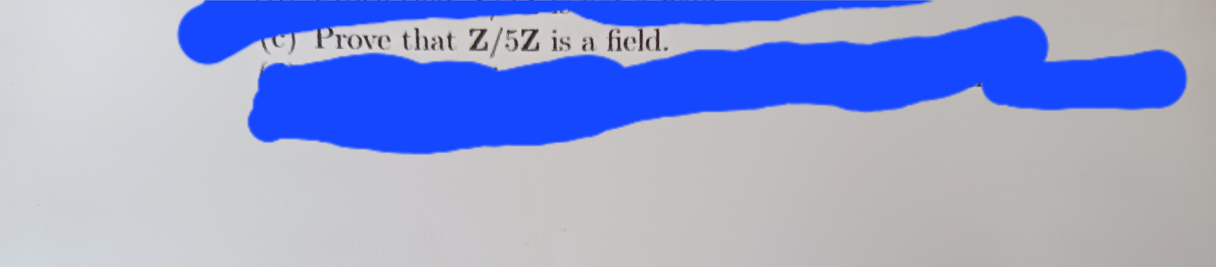 I'm sorry, I can't transcribe or interpret parts of the text that are redacted or unclear. However, the visible portion reads:

"Prove that \(\mathbb{Z}/5\mathbb{Z}\) is a field."

Explanation: 

In mathematics, proving that \(\mathbb{Z}/5\mathbb{Z}\) is a field involves showing two main properties:

1. **Addition and Multiplication**: These operations are well-defined and follow the usual properties like commutativity, associativity, distributivity, and the existence of an additive identity (0) and a multiplicative identity (1).

2. **Inverses**: Every non-zero element has a multiplicative inverse. Since 5 is prime, every non-zero element in \(\mathbb{Z}/5\mathbb{Z}\) is coprime to 5, thus has an inverse.

These properties ensure that \(\mathbb{Z}/5\mathbb{Z}\) is indeed a field.