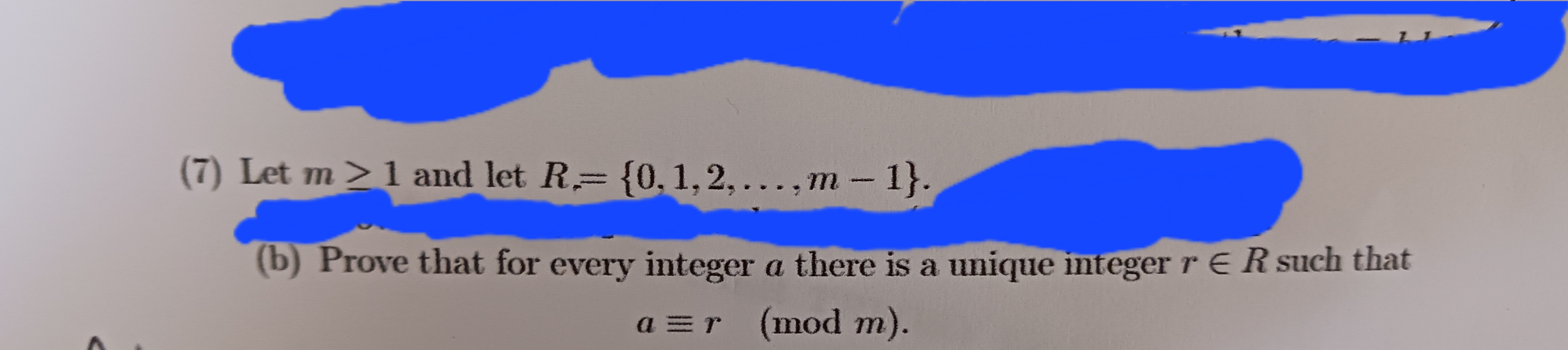 (7) Let m≥ 1 and let R= {0, 1, 2,...,m - 1}.
(b) Prove that for every integer a there is a unique integer r ER such that
a=r (mod m).