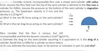 y Consider inviscid, incompressible flow over a closed semi-cylinder with radius
0.5m. Assume the flow field over the top of the semi-cylinder is identical to the flow over a
cylinder for Osesrn. Assume the pressure on the bottom of the semi-cylinder is stagnation
pressure, po. The freestream velocity is 3 m/s and the
density is 1.23 kg/m'.
a) What is the net lift force acting on the semi-cylinder?
b) What is the net drag force acting on the semi-cylinder?
P.
Now consider that the flow is viscous, but still
incompressible and that the dynamic viscosity is 2x10 kg/(m*s).
c) Estimate the drag on the semi-cylinder assuming it is equivalent to % the drag of a
cylinder. Recall that Co=f(Re) for a cylinder as shown below.
d) Do you estimate the boundary layer to be laminar or turbulent in part (c) and why?
