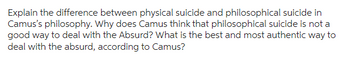 Explain the difference between physical suicide and philosophical suicide in
Camus's philosophy. Why does Camus think that philosophical suicide is not a
good way to deal with the Absurd? What is the best and most authentic way to
deal with the absurd, according to Camus?