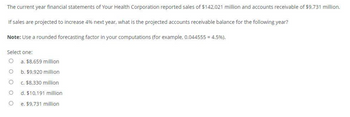 The current year financial statements of Your Health Corporation reported sales of $142,021 million and accounts receivable of $9,731 million.
If sales are projected to increase 4% next year, what is the projected accounts receivable balance for the following year?
Note: Use a rounded forecasting factor in your computations (for example, 0.044555 = 4.5%).
Select one:
O a. $8,659 million
O
O
O
O
b. $9,920 million
c. $8,330 million
d. $10,191 million
e. $9,731 million