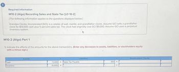 Required information
M10-2 (Algo) Recording Sales and State Tax [LO 10-2]
[The following information applies to the questions displayed below.]
Grandpa Clocks, Incorporated (GCI), is a retailer of wall, mantle, and grandfather clocks. Assume GCI sells a grandfather
clock for $13,000 cash plus 5 percent sales tax. The clock had originally cost GCI $9,000. Assume GCI uses a perpetual
inventory system.
M10-2 (Algo) Part 1
1. Indicate the effects of the amounts for the above transactions. (Enter any decreases to assets, liabilities, or stockholders equity
with a minus sign.)
Cash
Inventory
Assets
13,650
(9,000)
=
Liabilities
Sales Tax Payable
Stockholders' Equity
650
+
+