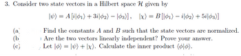 3. Consider two state vectors in a Hilbert space given by
|v) = A [i|01) + 3i|02) -|03)], |x) = B [|01) – i|02) + 51|03)]
:
-
(b
390
(a)
Find the constants A and B such that the state vectors are normalized.
Are the two vectors linearly independent? Prove your answer.
(c)
Let | = |+|x). Calculate the inner product (0|0).