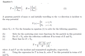 Equation 1:
Jtrans
Jref
T =
R =
Jinc
Jinc
(1)
A quantum particle of mass m and initially travelling to the +x-direction is incident to
the step potential
V(x) =
0
; x ≤0,
Vo; x > 0,
where Vo > 0. Use the formulas in equation (1) to solve for the following quantities.
(b)
(b)
(c)
Solve for the scattering state wave functions for the particle in this potential.
For E Vo, solve the reflection coefficient R in terms of E and Vo.
Show that for E > Vo,
T
E-Vo F
E A
where A and F are the incident and transmitted amplitudes, respectively..
Using the expression for T in item 2c, solve T for this potential in terms of E
(d)
and Vo.