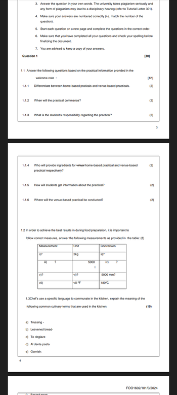 3. Answer the question in your own words. The university takes plagiarism seriously and
any form of plagiarism may lead to a disciplinary hearing (refer to Tutorial Letter 301).
4. Make sure your answers are numbered correctly (i.e. match the number of the
question).
5. Start each question on a new page and complete the questions in the correct order.
6. Make sure that you have completed all your questions and check your spelling before
finalizing the document.
7. You are advised to keep a copy of your answers.
Question 1
[30]
1.1 Answer the following questions based on the practical information provided in the
welcome note:
[12]
ས
1.1.1 Differentiate between home-based praticals and venue-based practicals.
(2)
1.1.2
When will the practical commence?
(2)
1.1.3
What is the student's responsibility regarding the practical?
(2)
1.1.4
Who will provide ingredients for virtual home-based practical and venue-based
practical respectively?
(2)
1.1.5
How will students get information about the practical?
(2)
1.1.6
Where will the venue-based practical be conducted?
(2)
1.2 In order to achieve the best results in during food preparation, it is important to
follow correct measures, answer the following measurements as provided in the table: (8)
Measurement
Unit
Conversion
i)?
2kg
ii)?
iii)
5000
iv)
v)?
vi)?
5000 mm?
vii)
viii °F
180°C
1.3Chef's use a specific language to communate in the kitchen, explain the meaning of the
following common culinary terms that are used in the kitchen:
a) Trussing-
b) Leavened bread-
c) To deglaze
d) Al dente pasta
e) Garnish:
Basted meat
(10)
FOO1602/101/0/2024
3