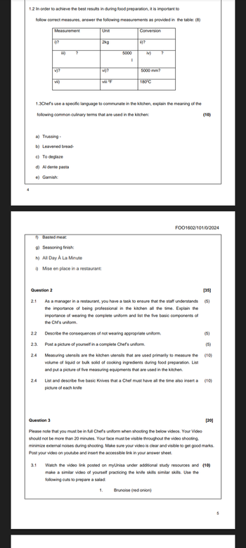 1.2 In order to achieve the best results in during food preparation, it is important to
follow correct measures, answer the following measurements as provided in the table: (8)
Measurement
Unit
Conversion
i)?
2kg
ii)?
?
5000
iv)
?
1
v)?
vii)
vi)?
5000 mm?
viii °F
180°C
1.3Chef's use a specific language to communate in the kitchen, explain the meaning of the
following common culinary terms that are used in the kitchen:
a) Trussing -
b) Leavened bread-
c) To deglaze
d) Al dente pasta
e) Garnish:
f) Basted meat:
g) Seasoning finish:
h) All Day A La Minute
i) Mise en place in a restaurant:
Question 2
2.1
(10)
FOO1602/101/0/2024
[35]
As a manager in a restaurant, you have a task to ensure that the staff understands (5)
the importance of being professional in the kitchen all the time. Explain the
importance of wearing the complete uniform and list the five basic components of
the Chf's uniform.
2.2
Describe the consequences of not wearing appropriate uniform.
(5)
2.3.
Post a picture of yourself in a complete Chef's uniform.
(5)
2.4
Measuring utensils are the kitchen utensils that are used primarily to measure the
volume of liquid or bulk solid of cooking ingredients during food preparation. List
and put a picture of five measuring equipments that are used in the kitchen.
(10)
2.4
List and describe five basic Knives that a Chef must have all the time also insert a (10)
picture of each knife
Question 3
[20]
Please note that you must be in full Chef's uniform when shooting the below videos. Your Video
should not be more than 20 minutes. Your face must be visible throughout the video shooting,
minimize external noises during shooting. Make sure your video is clear and visible to get good marks.
Post your video on youtube and insert the accessible link in your answer sheet.
3.1
Watch the video link posted on myUnisa under additional study resources and (10)
make a similar video of yourself practicing the knife skills similar skills. Use the
following cuts to prepare a salad:
1.
Brunoise (red onion)
5