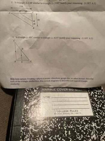 2. Is triangle A CAB similar to triangle A CNM? Justify your reasoning. (G.SRT. A.3)
110
30
с
66
B
3. Is triangle A ABC similar to triangle A AGH? Justify your reasoning. (G.SRT. A.3)
C
H
B
G
Wiki-how option: Creating a physical poster, slideshow, google doc, or other format: Describe
each of the triangle similarities. Also include diagrams to describe each type of triangle
similarity.
MARBLE COVER-80 SHEETS
NAME
COLLEGE RULED
ROARING SPRING, PA 16673
M
48