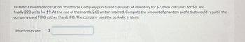 In its first month of operation, Wildhorse Company purchased 180 units of inventory for $7, then 280 units for $8, and
finally 220 units for $9. At the end of the month, 260 units remained. Compute the amount of phantom profit that would result if the
company used FIFO rather than LIFO. The company uses the periodic system.
Phantom profit
SA
$