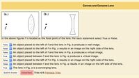 Convex and Concave Lens
(а.)
(b.)
In the above figures f is located at the focal point of the lens. For each statement select True or False.
False O An object placed to the left of f and the lens in Fig. b produces a real image.
False An object placed to the left of f in Fig. a results in an image on the right side of the lens.
O An object placed to the left of f and the lens in Fig. a produces a virtual image.
O An object placed betweenf and the lens in Fig. a produces a virtual image.
O An object placed to the left of f in Fig. b results in an image on the right side of the lens.
O An object placed between f and the lens in Fig. a results in an image on the left side of the lens.
O The lens in Fig. a is a converging lens.
False
True
False
False
True
Submit Answer
Incorrect. Tries 4/6 Previous Tries
