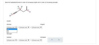 Rank the highlighted bonds in order of increasing length and in order of increasing strength.
(a)
H
Length:
shortest
(Choose one)
(b)
(c)
Strength:
weakest
(Choose one)
H
H
XI
(b)
(c)
(Choose one)
H
(Choose one) < (Choose one)
V
(Choose one)
longest
strongest
X
Ś