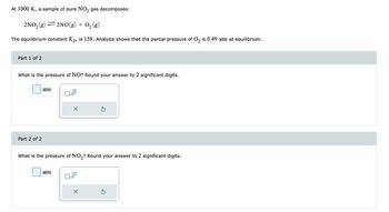 At 1000 K, a sample of pure NO₂ gas decomposes:
2NO₂(g)
2NO(g) + O₂(g)
The equilibrium constant Kp, is 158. Analysis shows that the partial pressure of O₂ is 0.49 atm at equilibrium.
Part 1 of 2
What is the pressure of NO? Round your answer to 2 significant digits.
Part 2 of 2
atm
x10
atm
X
What is the pressure of NO₂? Round your answer to 2 significant digits.
x10
Ś
X
Ś