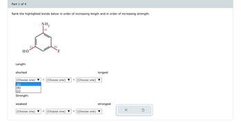 ## Bond Analysis Activity

### Part 1 of 4

**Objective**: Rank the highlighted bonds below in order of increasing length and in order of increasing strength.

---

### Molecular Structure:

The diagram features a benzene ring with three different substituents:

- **NH₂ (Amino group)** labeled as (a)
- **F (Fluorine atom)** labeled as (b)
- **OH (Hydroxyl group)** labeled as (c)

Each substituent is attached to different carbon atoms of the benzene ring.

---

### Sorting Criteria:

#### Length:

- Arrange the bonds from shortest to longest.

1. **Option Dropdowns**: Select from options (a), (b), or (c) for each position in the sequence.

#### Strength:

- Arrange the bonds from weakest to strongest.

1. **Option Dropdowns**: Select from options (a), (b), or (c) for each position in the sequence.

### User Actions:

- Use the dropdown menus to select the appropriate ranking for each criterion.

Note: This activity helps understand chemical bonding characteristics based on the type of atoms and bonding involved.

--- 

**Tools**:

- Reset option available to clear selections and restart ranking.